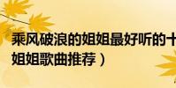 乘風破浪的姐姐最好聽的十首歌(乘風破浪的姐姐歌曲推薦)