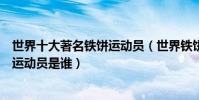 世界十大著名鐵餅運動員(世界鐵餅名將排名最知名的鐵餅運動員是誰)