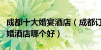 成都十大婚宴酒店(成都訂婚酒店推薦成都結婚酒店哪個好)