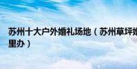 蘇州十大戶外婚禮場地(蘇州草坪婚禮場地蘇州室外婚禮哪里辦)