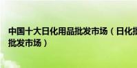 中國十大日化用品批發市場(日化批發去哪里進貨著名百貨批發市場)