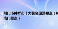 荊門市鐘祥市十大著名旅游景點(鐘祥市有哪些好玩的地方熱門景點)