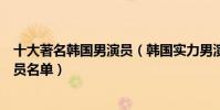 十大著名韓國男演員(韓國實力男演員排行榜韓國一線男演員名單)