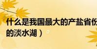 什么是我國最大的產鹽省份(什么是我國最大的淡水湖)