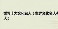 世界十大文化名人(世界文化名人有哪些排第一的是位中國人)