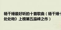 楊千嬅最好聽的十首歌曲(楊千嬅十大熱門音樂排行榜:《處處吻》上榜第五巔峰之作)