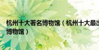 杭州十大著名博物館(杭州十大最出名的博物館杭州有名的博物館)