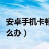 安卓手機卡頓反應慢（安卓手機卡頓反應慢怎么辦）