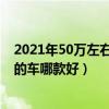 2021年50萬左右汽車排行榜（五十萬左右買什么車好50萬的車哪款好）
