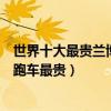 世界十大最貴蘭博基尼（最貴的蘭博基尼跑車哪款蘭博基尼跑車最貴）