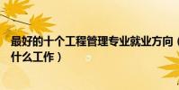 最好的十個工程管理專業就業方向(工程管理畢業后可以做什么工作)