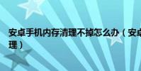 安卓手機內存清理不掉怎么辦(安卓手機的內存不足如何清理)