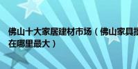 佛山十大家居建材市場(佛山家具批發市場在哪佛山家具城在哪里最大)