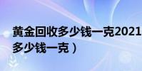 黃金回收多少錢一克2021年今天(黃金回收多少錢一克)