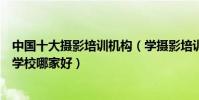 中國十大攝影培訓機構(學攝影培訓機構排名人像攝影培訓學校哪家好)
