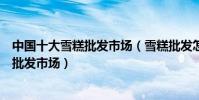 中國十大雪糕批發市場(雪糕批發怎么找貨源國內大型雪糕批發市場)