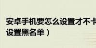 安卓手機要怎么設置才不卡(安卓手機要怎么設置黑名單)