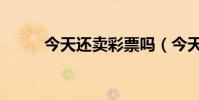 今天還賣彩票嗎(今天還有雨嗎)