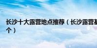 長沙十大露營地點推薦(長沙露營基地有哪些你最想去哪一個)