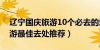 遼寧國慶旅游10個必去的地方(遼寧十一旅游最佳去處推薦)