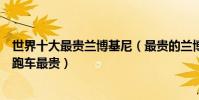 世界十大最貴蘭博基尼(最貴的蘭博基尼跑車哪款蘭博基尼跑車最貴)