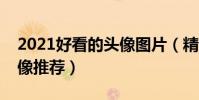 2021好看的頭像圖片(精選圖片頭像個性頭像推薦)