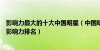 影響力最大的十大中國明星(中國明星地位排行榜國內明星影響力排名)