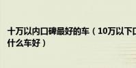 十萬以內口碑最好的車(10萬以下口碑最好的車十萬以內買什么車好)