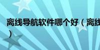 離線導航軟件哪個好(離線導航軟件哪個好用)
