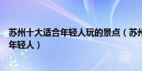 蘇州十大適合年輕人玩的景點(蘇州有什么好玩的地方適合年輕人)