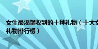 女生最渴望收到的十種禮物(十大女生喜歡的禮物送女朋友禮物排行榜)