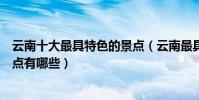 云南十大最具特色的景點(云南最具特色的地方云南特色景點有哪些)