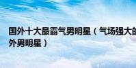 國外十大最霸氣男明星(氣場強大的外國帥哥最有氣場的國外男明星)