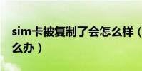 sim卡被復制了會怎么樣(sim卡被復制了怎么辦)
