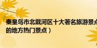秦皇島市北戴河區十大著名旅游景點(北戴河區有哪些好玩的地方熱門景點)