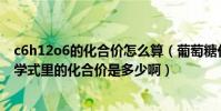 c6h12o6的化合價怎么算(葡萄糖化學式C6H12O6這個化學式里的化合價是多少啊)