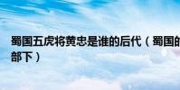 蜀國五虎將黃忠是誰的后代(蜀國的五虎將黃忠原來是誰的部下)