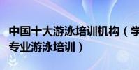 中國十大游泳培訓機構(學游泳去哪學比較好專業游泳培訓)
