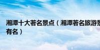 湘潭十大著名景點(湘潭著名旅游景點排名湘潭什么景點最有名)