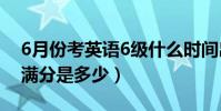 6月份考英語6級什么時間出分數(英語六級滿分是多少)