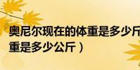 奧尼爾現在的體重是多少斤(奧尼爾現在的體重是多少公斤)