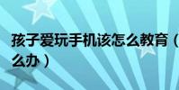 孩子愛玩手機該怎么教育(孩子愛玩手機該怎么辦)