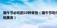 端午節必吃的10種食物(端午節吃什么美食好端午節吃的傳統美食)