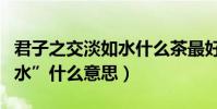 君子之交淡如水什么茶最好(“君子之交淡如水”什么意思)