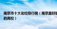 南京市十大名校排行榜(南京最好的十所大學南京市最出名的高校)
