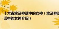 十大古埃及神話中的女神(埃及神話中的女神有哪些埃及神話中的女神介紹)