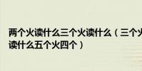 兩個火讀什么三個火讀什么(三個火念什么帶火的字兩個火讀什么五個火四個)