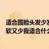 適合圓臉頭發少發質軟的發型（我好像是長圓臉而且頭發又軟又少我適合什么發型呢）