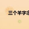 三個羊字念（三個羊字疊起來讀什么）