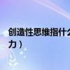 創造性思維指什么（創造性思維能力的什么是創造性思維能力）